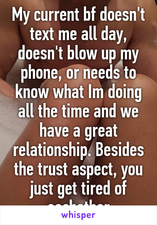 My current bf doesn't text me all day, doesn't blow up my phone, or needs to know what Im doing all the time and we have a great relationship. Besides the trust aspect, you just get tired of eachother