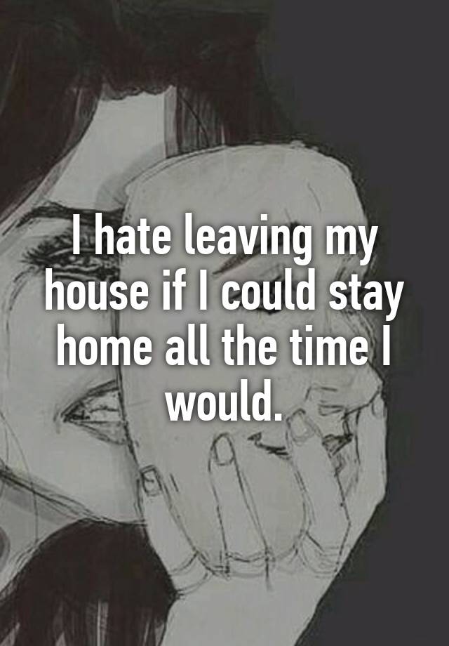 I hate leaving my house if I could stay home all the time I would. 