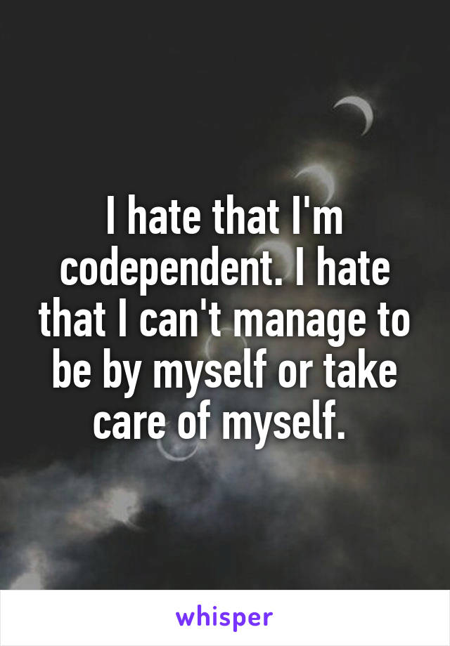 I hate that I'm codependent. I hate that I can't manage to be by myself or take care of myself. 