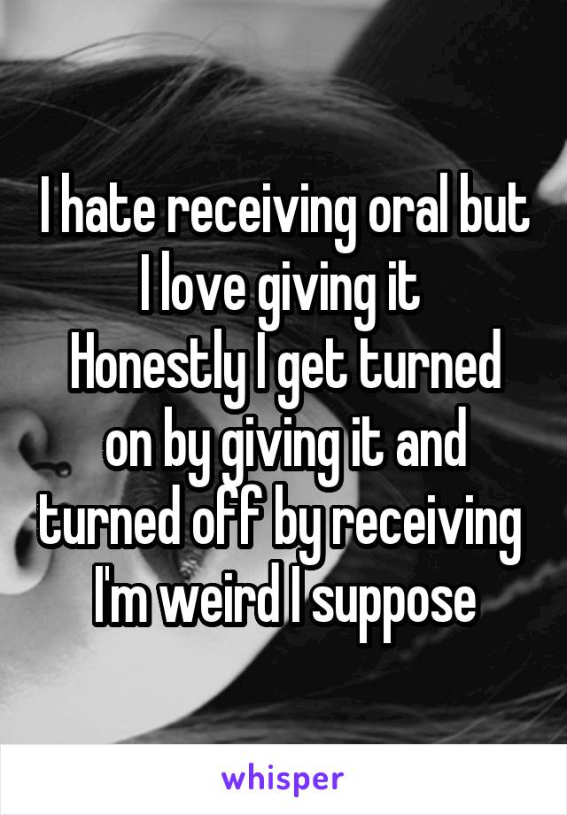 I hate receiving oral but I love giving it Honestly I get turned on by giving it and turned off by receiving I'm weird I suppose