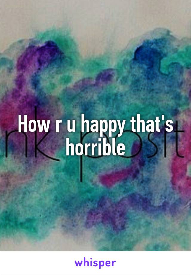 How r u happy that's horrible