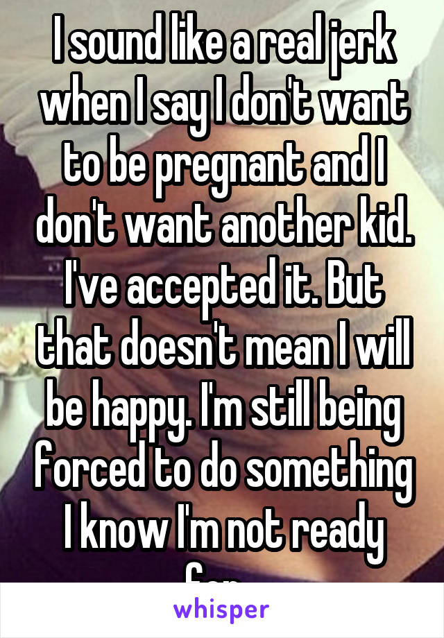 I sound like a real jerk when I say I don't want to be pregnant and I don't want another kid. I've accepted it. But that doesn't mean I will be happy. I'm still being forced to do something I know I'm not ready for...