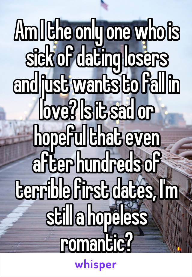Am I the only one who is sick of dating losers and just wants to fall in love? Is it sad or hopeful that even after hundreds of terrible first dates, I'm still a hopeless romantic?