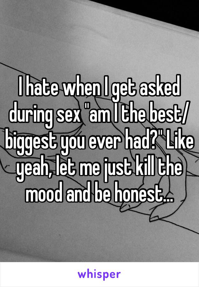 I hate when I get asked during sex "am I the best/biggest you ever had?" Like yeah, let me just kill the mood and be honest... 