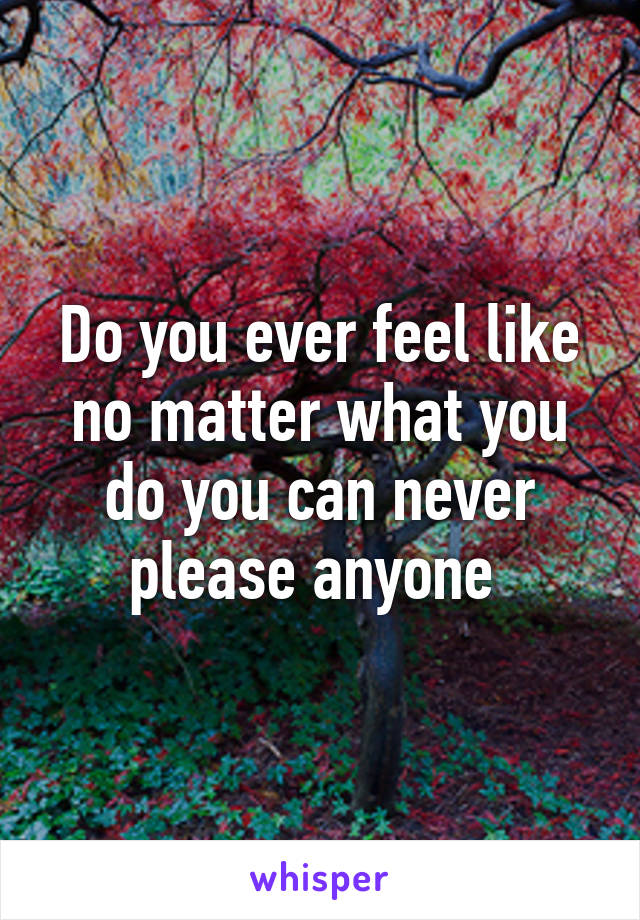 do-you-ever-feel-like-no-matter-what-you-do-you-can-never-please-anyone