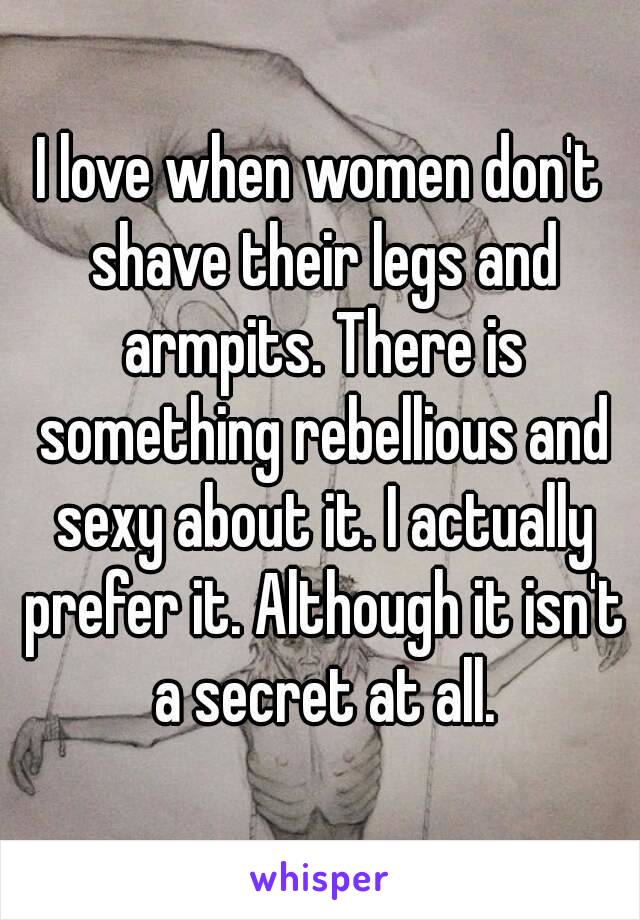 I love when women don't shave their legs and armpits. There is something rebellious and sexy about it. I actually prefer it. Although it isn't a secret at all.