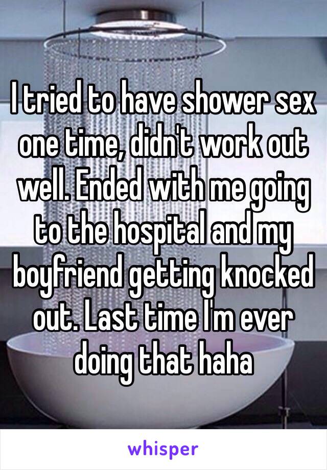 I tried to have shower sex one time, didn't work out well. Ended with me going to the hospital and my boyfriend getting knocked out. Last time I'm ever doing that haha
