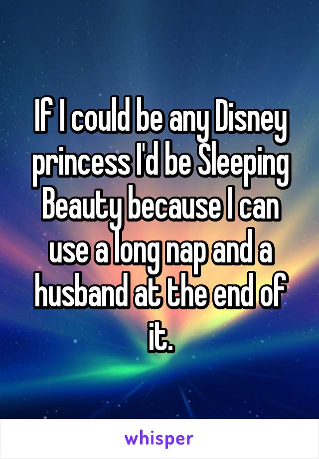 If I could be any Disney princess I'd be Sleeping Beauty because I can use a long nap and a husband at the end of it.