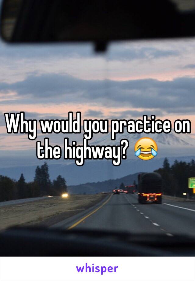 Why would you practice on the highway? 😂
