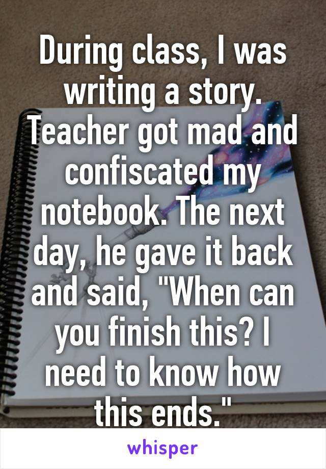 During class, I was writing a story. Teacher got mad and confiscated my notebook. The next day, he gave it back and said, "When can you finish this? I need to know how this ends."