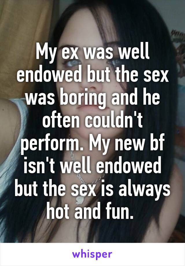 My ex was well endowed but the sex was boring and he often couldn't perform. My new bf isn't well endowed but the sex is always hot and fun. 