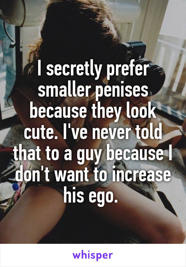 I secretly prefer smaller penises because they look cute. I've never told that to a guy because I don't want to increase his ego. 