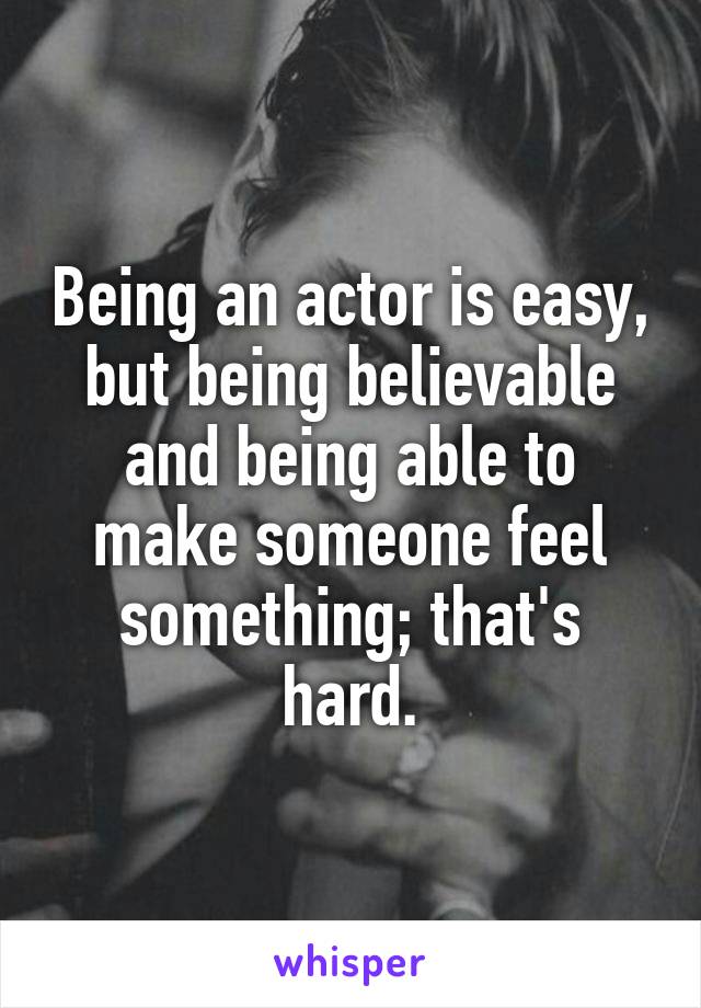 Being an actor is easy, but being believable and being able to make someone feel something; that's hard.