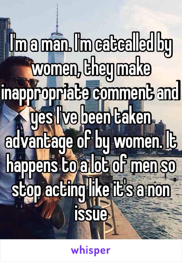 I'm a man. I'm catcalled by women, they make inappropriate comment and yes I've been taken advantage of by women. It happens to a lot of men so stop acting like it's a non issue   