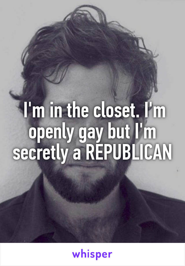  I'm in the closet. I'm openly gay but I'm secretly a REPUBLICAN