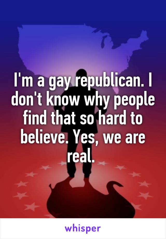 I'm a gay republican. I don't know why people find that so hard to believe. Yes, we are real. 