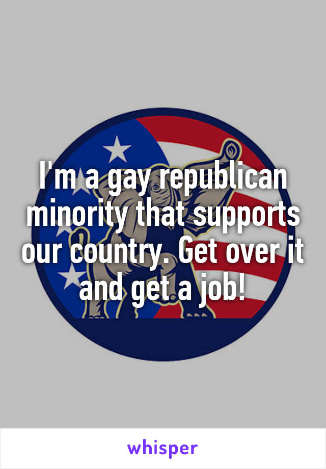 I'm a gay republican minority that supports our country. Get over it and get a job!