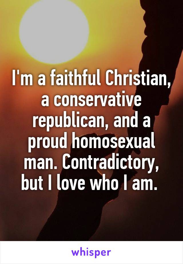 I'm a faithful Christian, a conservative republican, and a proud homosexual man. Contradictory, but I love who I am. 