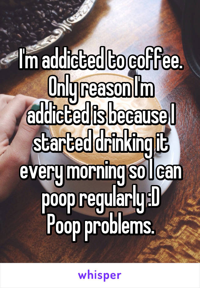 I'm addicted to coffee.
Only reason I'm addicted is because I started drinking it every morning so I can poop regularly :D
Poop problems.