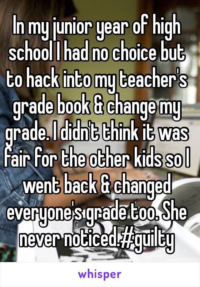 In my junior year of high school I had no choice but to hack into my teacher's grade book & change my grade. I didn't think it was fair for the other kids so I went back & changed everyone's grade too. She never noticed.#guilty
