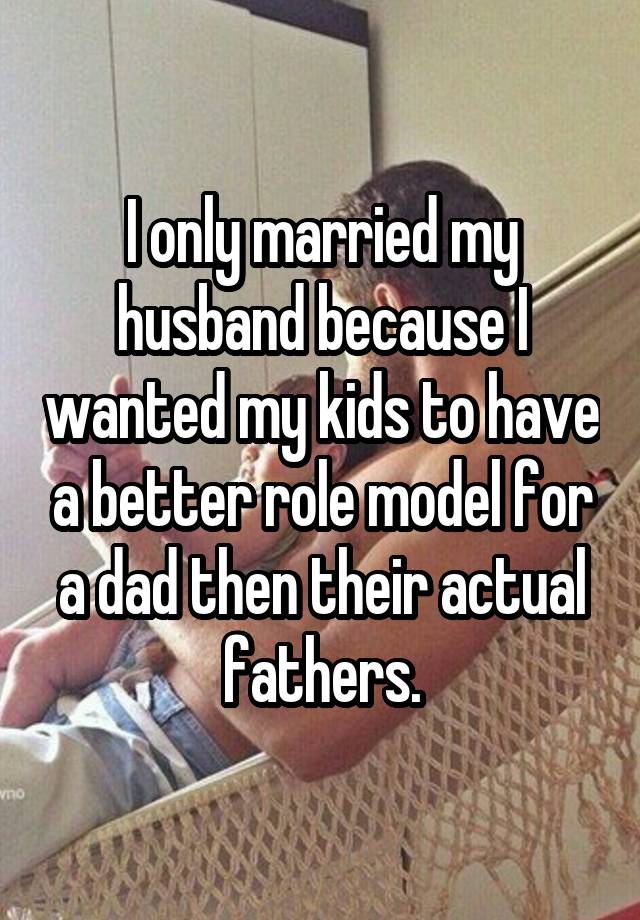 I only married my husband because I wanted my kids to have a better role model for a dad then their actual fathers.