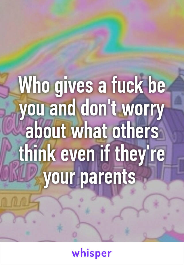 Who gives a fuck be you and don't worry about what others think even if they're your parents 
