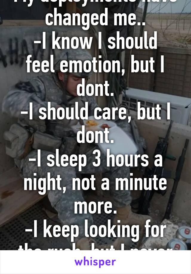 My deployments have changed me..
-I know I should feel emotion, but I dont.
-I should care, but I dont.
-I sleep 3 hours a night, not a minute more.
-I keep looking for the rush, but I never get it.