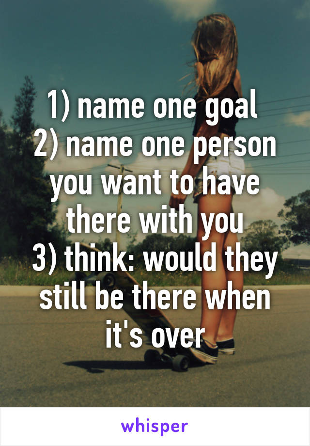 1) name one goal 
2) name one person you want to have there with you
3) think: would they still be there when it's over