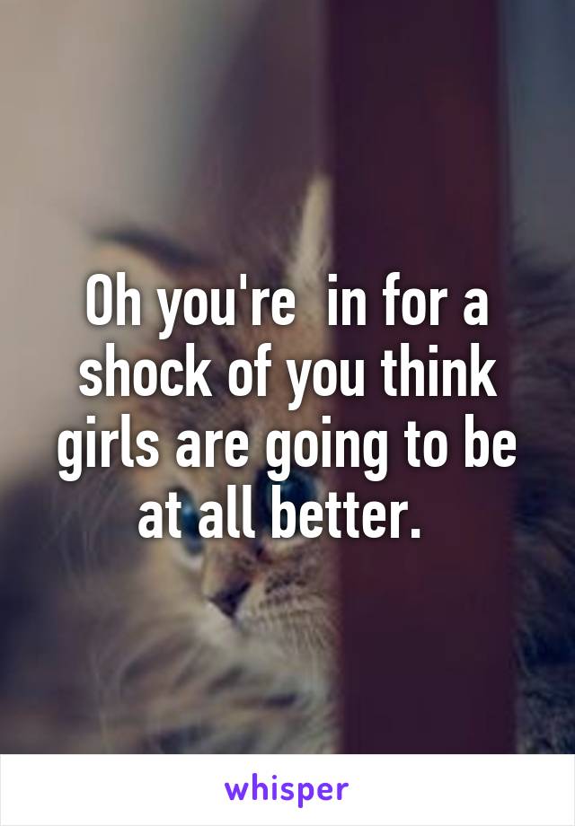 Oh you're  in for a shock of you think girls are going to be at all better. 