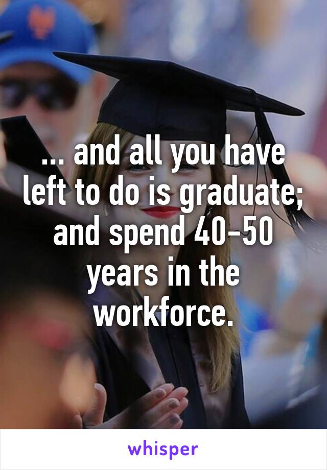 ... and all you have left to do is graduate; and spend 40-50 years in the workforce.