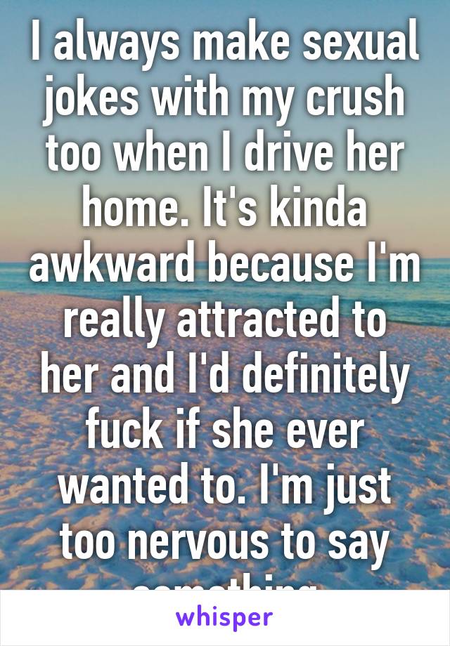 I always make sexual jokes with my crush too when I drive her home. It's kinda awkward because I'm really attracted to her and I'd definitely fuck if she ever wanted to. I'm just too nervous to say something