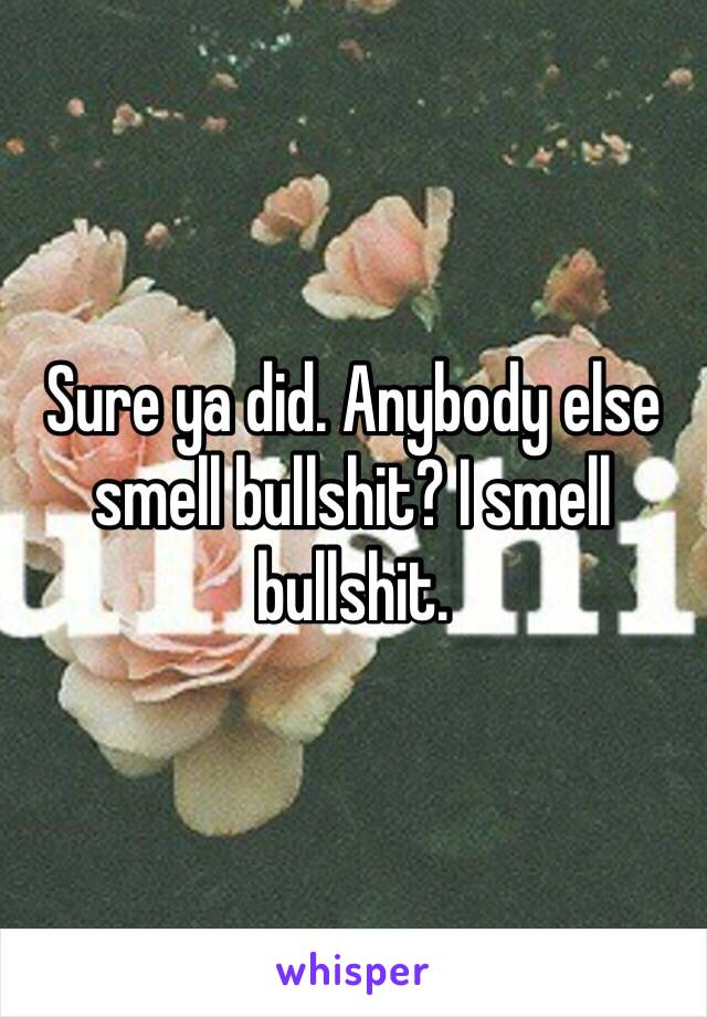 Sure ya did. Anybody else smell bullshit? I smell bullshit. 