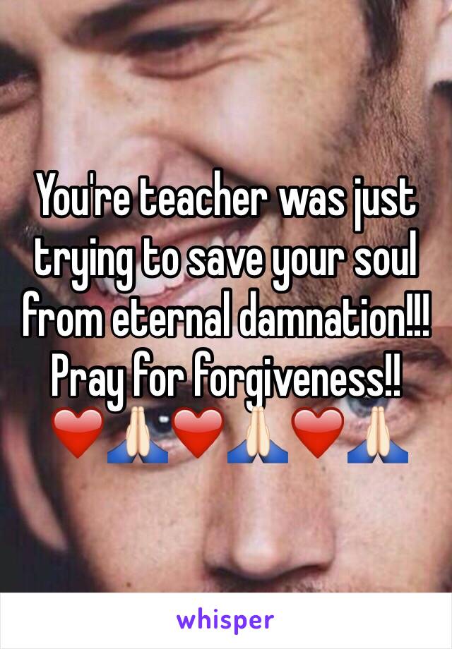 You're teacher was just trying to save your soul from eternal damnation!!! Pray for forgiveness!!❤️🙏🏻❤️🙏🏻❤️🙏🏻