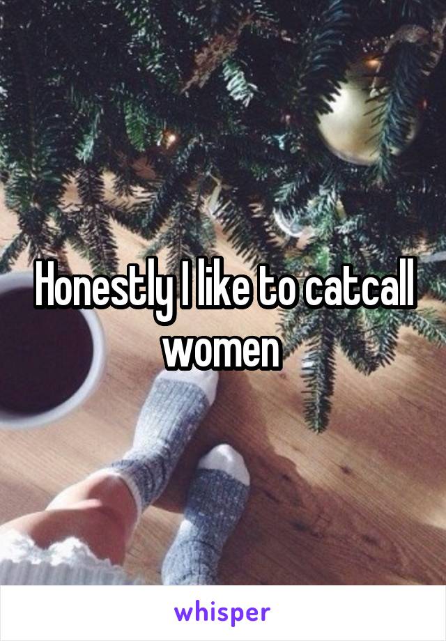 Honestly I like to catcall women 