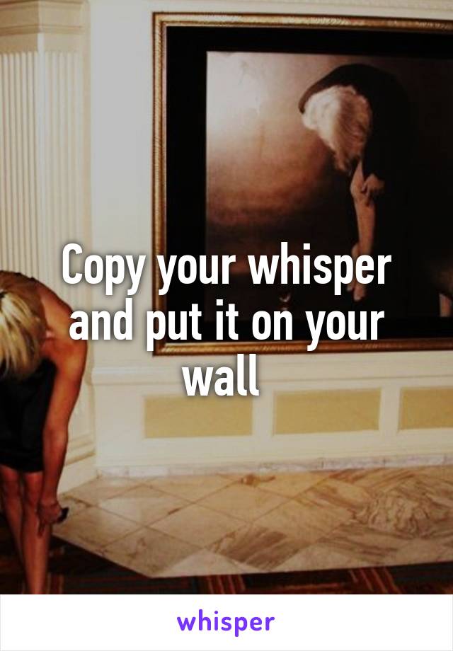 Copy your whisper and put it on your wall 