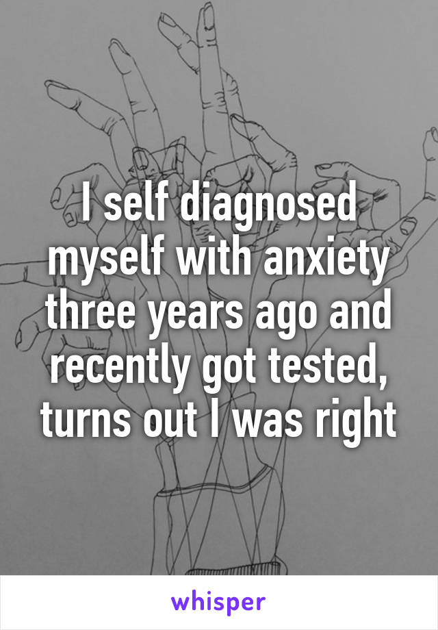 I self diagnosed myself with anxiety three years ago and recently got tested, turns out I was right