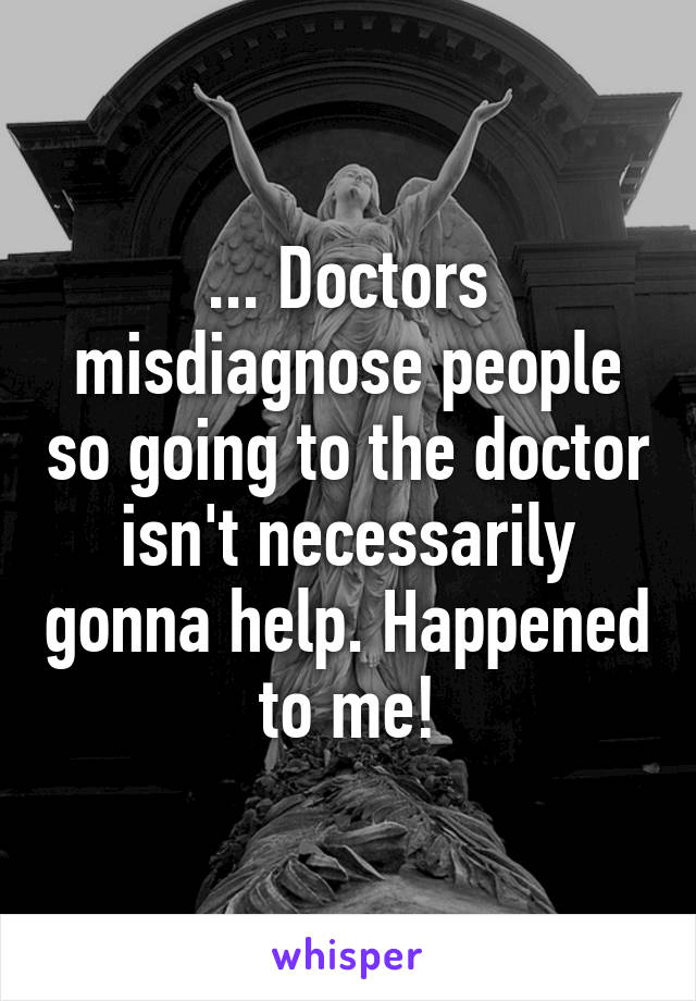 ... Doctors misdiagnose people so going to the doctor isn't necessarily gonna help. Happened to me!