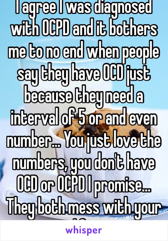 I agree I was diagnosed with OCPD and it bothers me to no end when people say they have OCD just because they need a interval of 5 or and even number... You just love the numbers, you don't have OCD or OCPD I promise... They both mess with your life. 