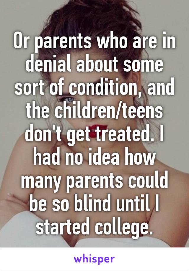 Or parents who are in denial about some sort of condition, and the children/teens don't get treated. I had no idea how many parents could be so blind until I started college.