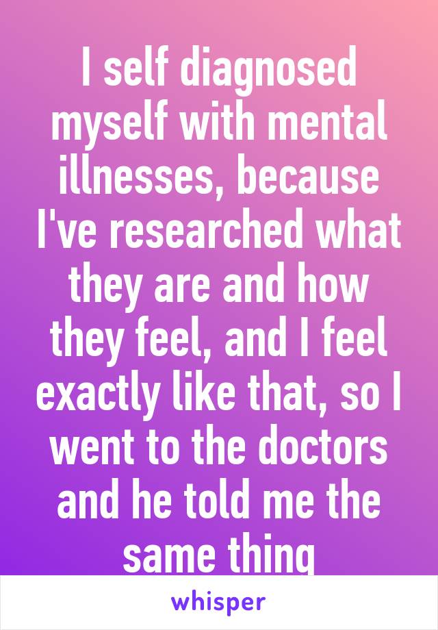 I self diagnosed myself with mental illnesses, because I've researched what they are and how they feel, and I feel exactly like that, so I went to the doctors and he told me the same thing