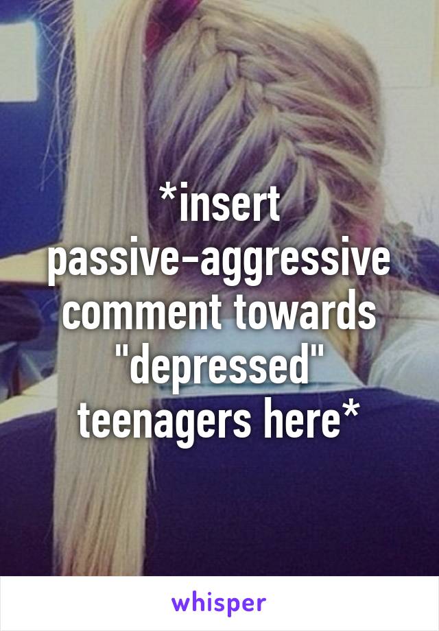 *insert passive-aggressive comment towards "depressed" teenagers here*