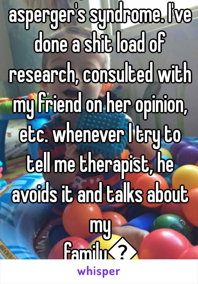 I'm very sure I have asperger's syndrome. I've done a shit load of research, consulted with my friend on her opinion, etc. whenever I try to tell me therapist, he avoids it and talks about my family😞