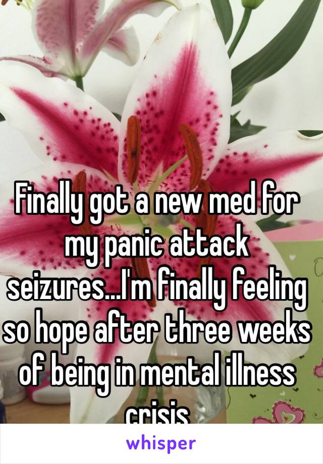 Finally got a new med for my panic attack seizures...I'm finally feeling so hope after three weeks of being in mental illness crisis