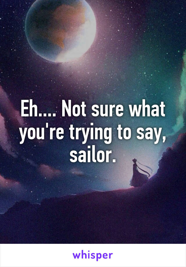 Eh.... Not sure what you're trying to say, sailor.