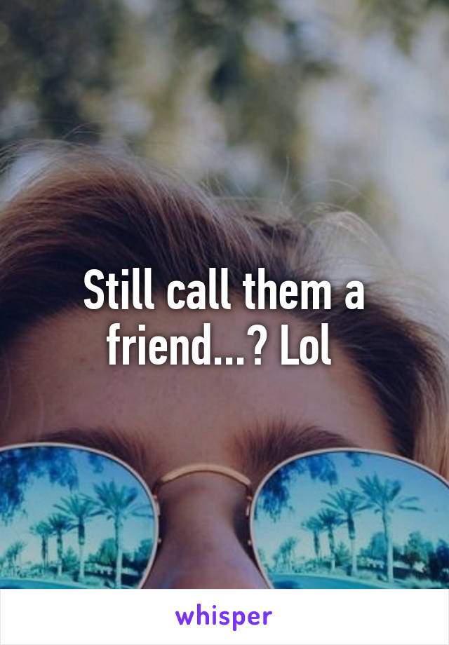 Still call them a friend...? Lol 