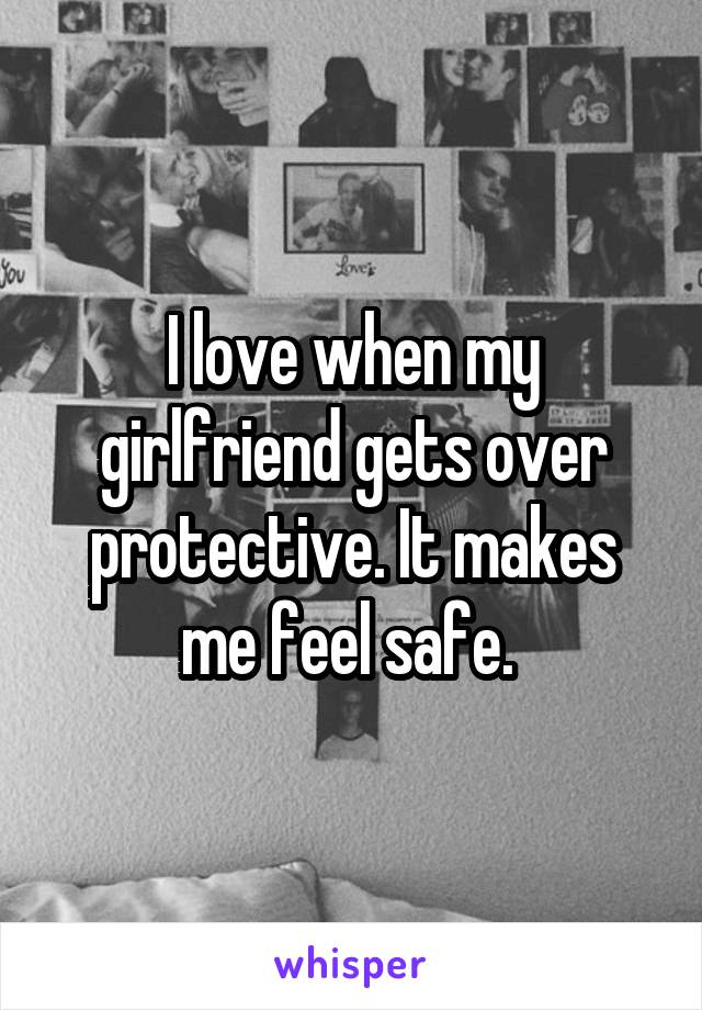 I love when my girlfriend gets over protective. It makes me feel safe. 