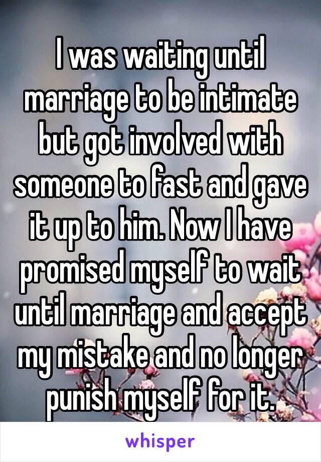 I was waiting until marriage to be intimate but got involved with someone to fast and gave it up to him. Now I have promised myself to wait until marriage and accept my mistake and no longer punish myself for it. 