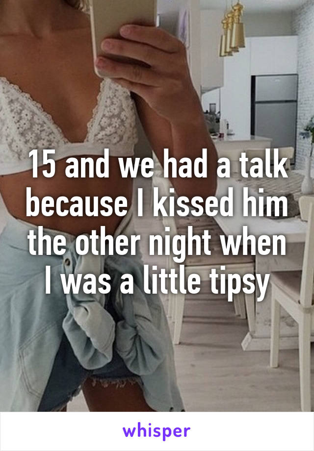15 and we had a talk because I kissed him the other night when I was a little tipsy