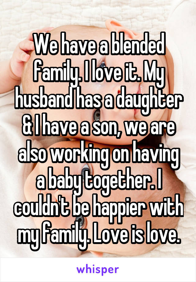 We have a blended family. I love it. My husband has a daughter & I have a son, we are also working on having a baby together. I couldn't be happier with my family. Love is love.