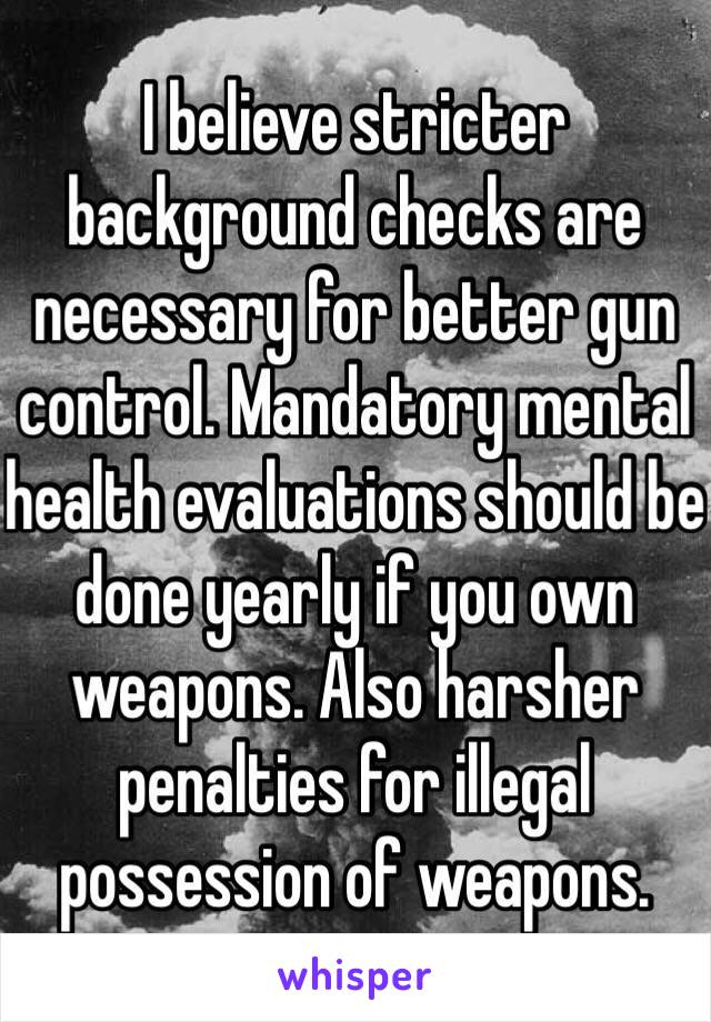 I believe stricter background checks are necessary for better gun control. Mandatory mental health evaluations should be done yearly if you own weapons. Also harsher penalties for illegal possession of weapons. 